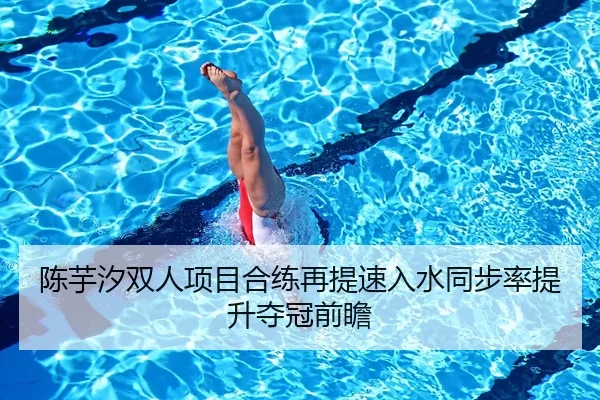 陈芋汐双人项目合练再提速入水同步率提升夺冠前瞻