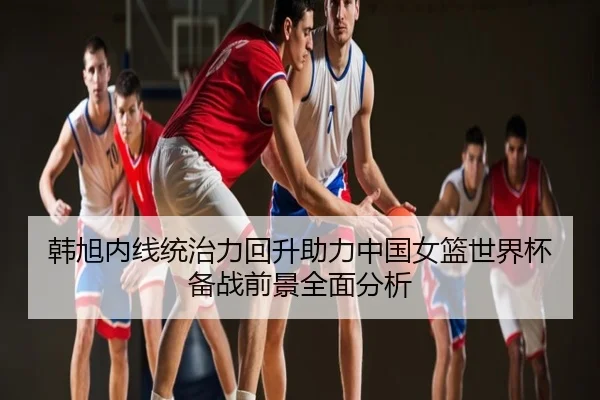 韩旭内线统治力回升助力中国女篮世界杯备战前景全面分析