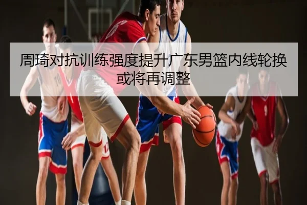 周琦对抗训练强度提升广东男篮内线轮换或将再调整