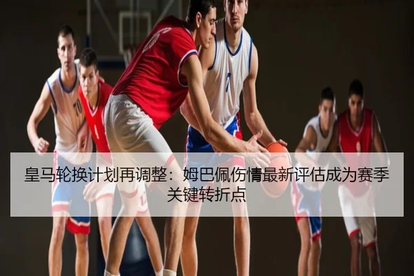 皇马轮换计划再调整：姆巴佩伤情最新评估成为赛季关键转折点