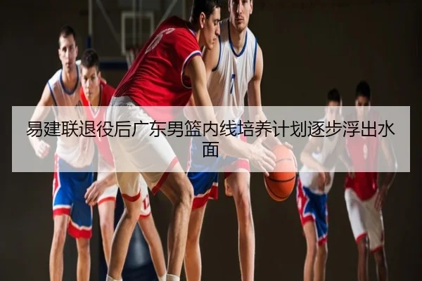 易建联退役后广东男篮内线培养计划逐步浮出水面